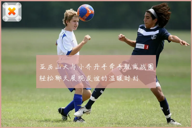 亚历山大与小乔丹手牵手脱离战圈轻松聊天展现友谊的温暖时刻