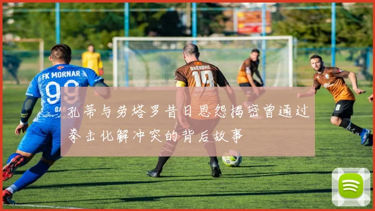 孔蒂与劳塔罗昔日恩怨揭密曾通过拳击化解冲突的背后故事