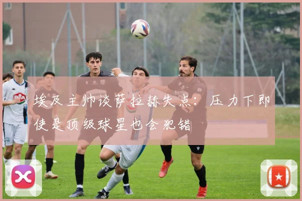 埃及主帅谈萨拉赫失点：压力下即使是顶级球星也会犯错