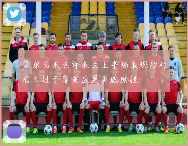 贝尔戈米点评米兰上半场表现称对尤文过于尊重应更具威胁性