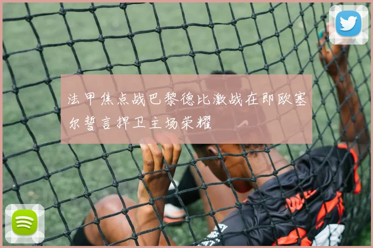 法甲焦点战巴黎德比激战在即欧塞尔誓言捍卫主场荣耀