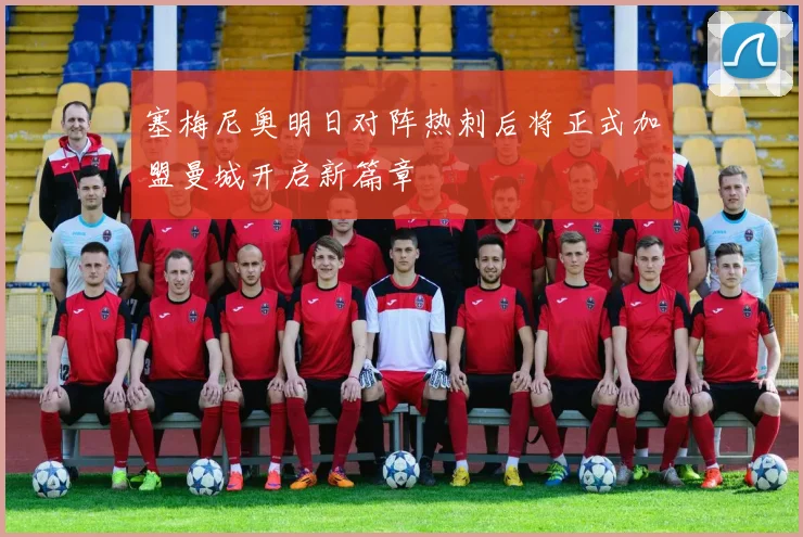 塞梅尼奥明日对阵热刺后将正式加盟曼城开启新篇章
