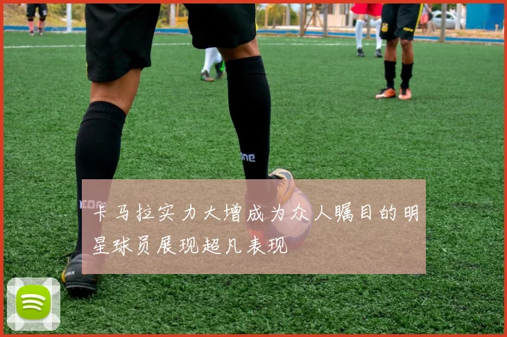 卡马拉实力大增成为众人瞩目的明星球员展现超凡表现