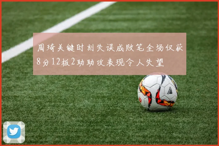 周琦关键时刻失误成败笔全场仅获8分12板2助助攻表现令人失望