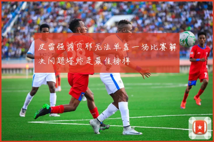 皮雷强调贝耶无法单靠一场比赛解决问题塔帅是最佳榜样