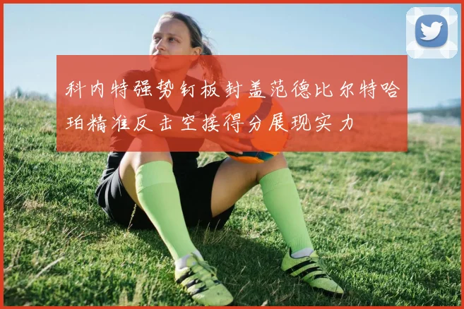 科内特强势钉板封盖范德比尔特哈珀精准反击空接得分展现实力