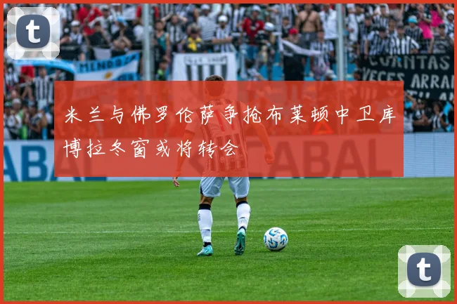 米兰与佛罗伦萨争抢布莱顿中卫库博拉冬窗或将转会