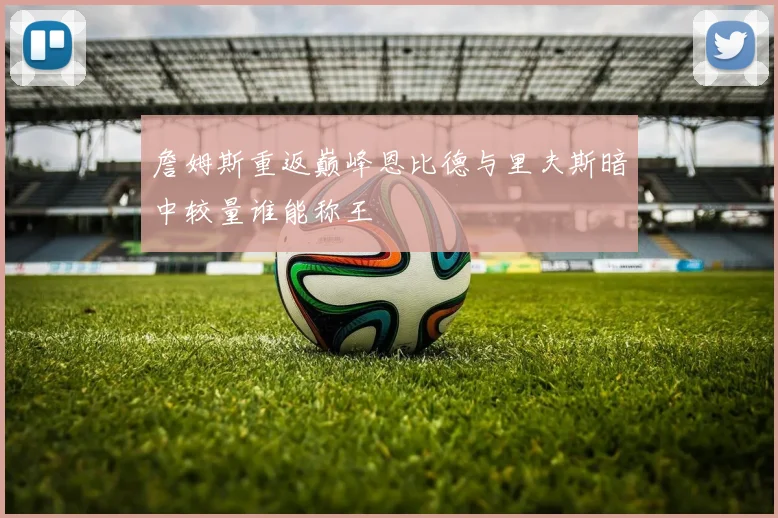 詹姆斯重返巅峰恩比德与里夫斯暗中较量谁能称王