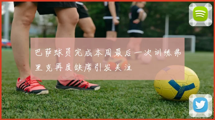 巴萨球员完成本周最后一次训练弗里克再度缺席引发关注