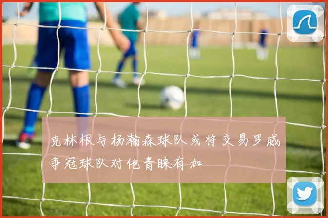 克林根与杨瀚森球队或将交易罗威争冠球队对他青睐有加