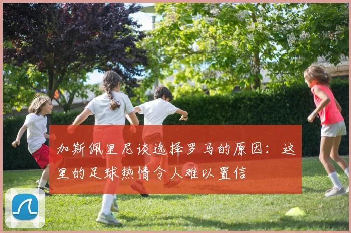 加斯佩里尼谈选择罗马的原因：这里的足球热情令人难以置信
