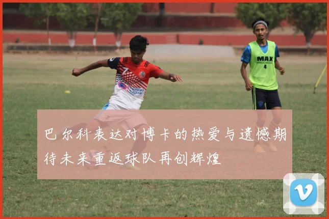 巴尔科表达对博卡的热爱与遗憾期待未来重返球队再创辉煌