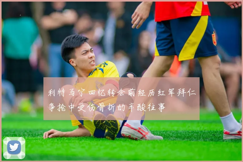 利特马宁回忆转会前经历红军拜仁争抢中受伤骨折的辛酸往事