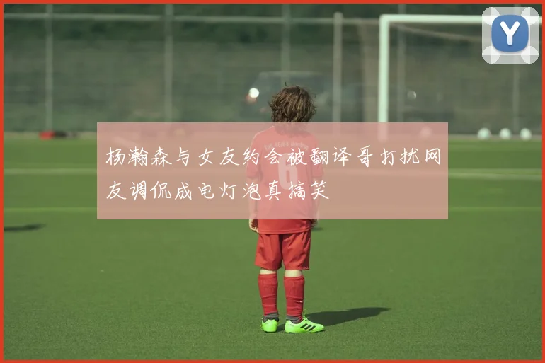 杨瀚森与女友约会被翻译哥打扰网友调侃成电灯泡真搞笑
