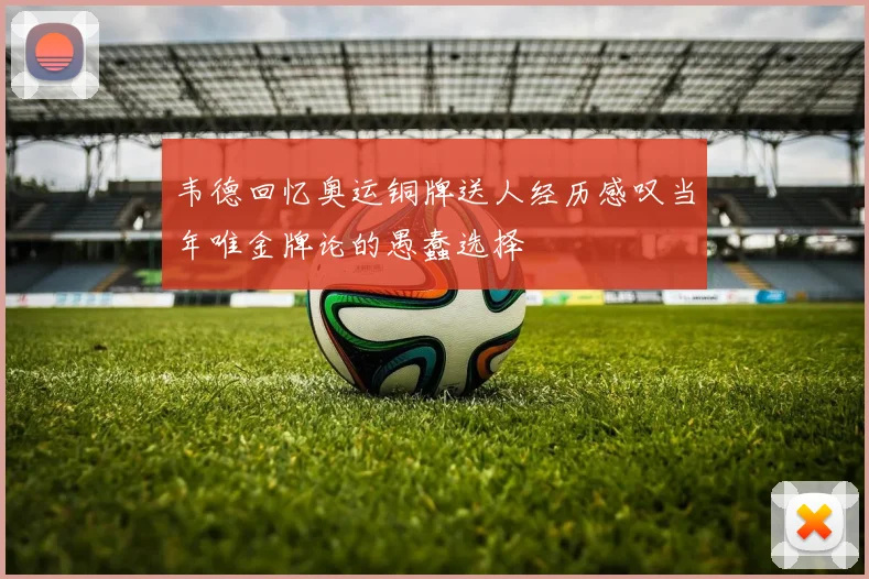 韦德回忆奥运铜牌送人经历感叹当年唯金牌论的愚蠢选择