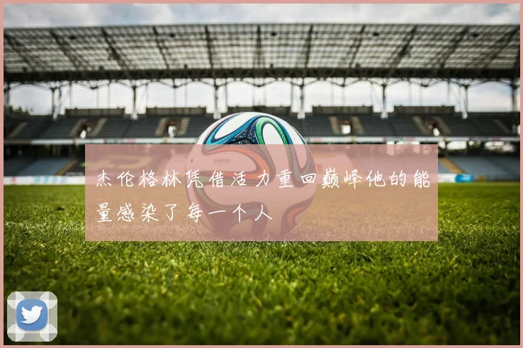 杰伦格林凭借活力重回巅峰他的能量感染了每一个人