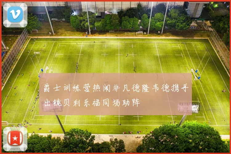 爵士训练营热闹非凡德隆韦德携手出镜贝利乐福同场助阵