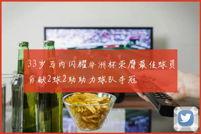 33岁马内闪耀非洲杯荣膺最佳球员贡献2球2助助力球队夺冠