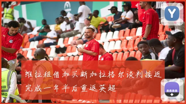 维拉租借加买断加拉格尔谈判接近完成一年半后重返英超