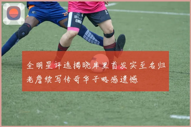 全明星评选揭晓库里首发实至名归老詹续写传奇华子略感遗憾