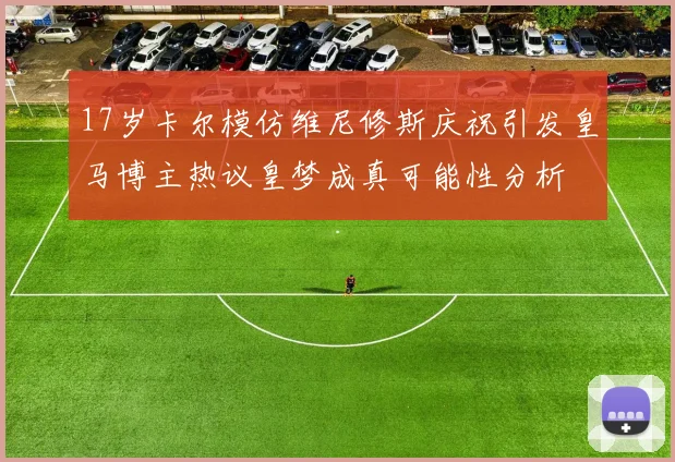 17岁卡尔模仿维尼修斯庆祝引发皇马博主热议皇梦成真可能性分析