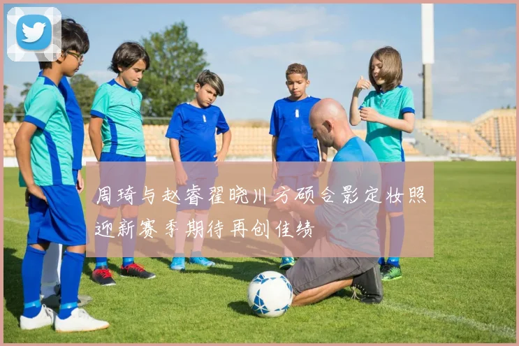 周琦与赵睿翟晓川方硕合影定妆照迎新赛季期待再创佳绩