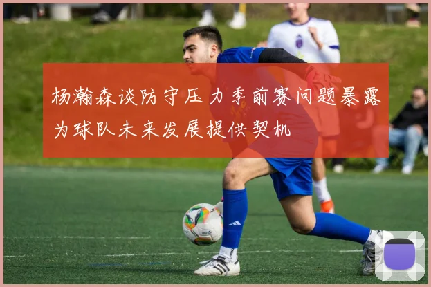 杨瀚森谈防守压力季前赛问题暴露为球队未来发展提供契机