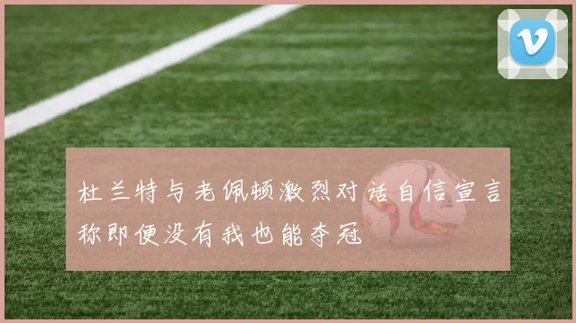 杜兰特与老佩顿激烈对话自信宣言称即便没有我也能夺冠